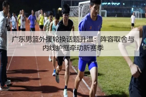 广东男篮外援轮换话题升温：阵容取舍与内线护框牵动新赛季